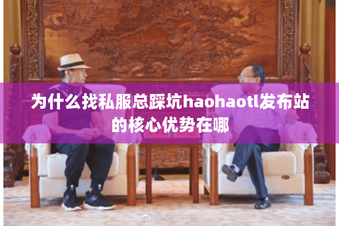 为什么找私服总踩坑haohaotl发布站的核心优势在哪 为什么找私服总踩坑haohaotl发布站的核心优势在哪