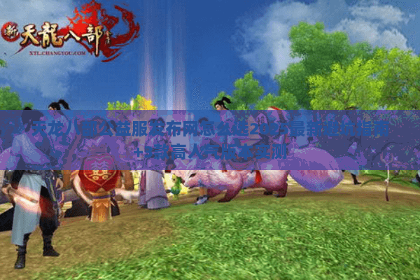 天龙八部公益服发布网怎么选2025最新避坑指南+3款高人气版本实测 天龙八部公益服发布网怎么选2025最新避坑指南+3款高人气版本实测