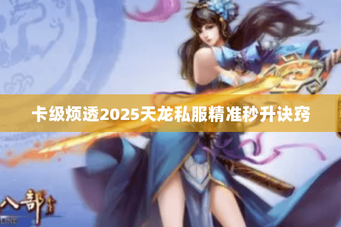 卡级烦透2025天龙私服精准秒升诀窍 卡级烦透2025天龙私服精准秒升诀窍