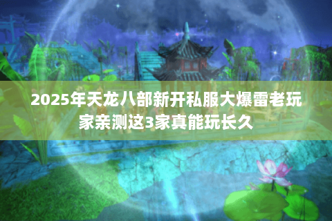 2025年天龙八部新开私服大爆雷老玩家亲测这3家真能玩长久