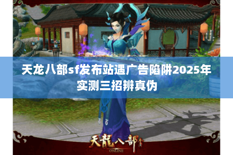 天龙八部sf发布站遇广告陷阱2025年实测三招辨真伪 天龙八部sf发布站遇广告陷阱2025年实测三招辨真伪
