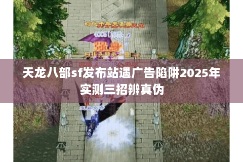 天龙八部sf发布站遇广告陷阱2025年实测三招辨真伪 天龙八部sf发布站遇广告陷阱2025年实测三招辨真伪