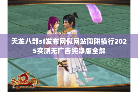 天龙八部sf发布网假网站陷阱横行2025实测无广告纯净版全解 天龙八部sf发布网假网站陷阱横行2025实测无广告纯净版全解