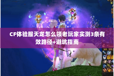 CF体验服天龙怎么领老玩家实测3条有效路径+避坑指南 CF体验服天龙怎么领老玩家实测3条有效路径+避坑指南
