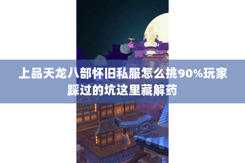 上品天龙八部怀旧私服怎么挑90%玩家踩过的坑这里藏解药