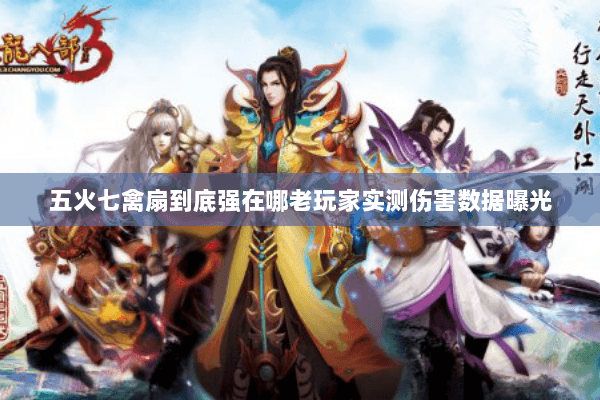 五火七禽扇到底强在哪老玩家实测伤害数据曝光 五火七禽扇到底强在哪老玩家实测伤害数据曝光