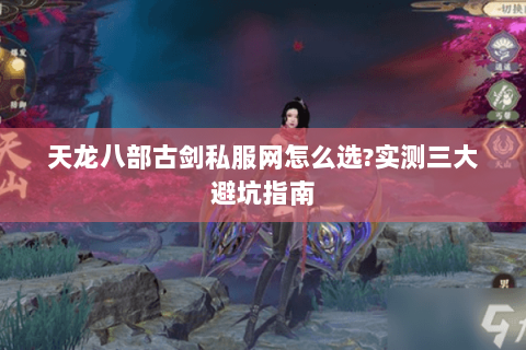 天龙八部古剑私服网怎么选?实测三大避坑指南 天龙八部古剑私服网怎么选?实测三大避坑指南