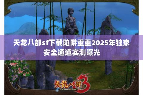 天龙八部sf下载陷阱重重2025年独家安全通道实测曝光 天龙八部sf下载陷阱重重2025年独家安全通道实测曝光