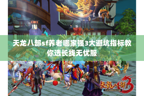 天龙八部sf养老哪家强3大避坑指标教你选长线无忧服 天龙八部sf养老哪家强3大避坑指标教你选长线无忧服