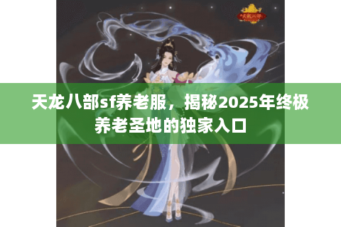 天龙八部sf养老服,揭秘2025年终极养老圣地的独家入口 天龙八部sf养老服,揭秘2025年终极养老圣地的独家入口