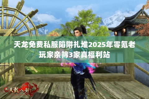 天龙免费私服陷阱扎堆2025年零氪老玩家亲筛3家真福利站 天龙免费私服陷阱扎堆2025年零氪老玩家亲筛3家真福利站