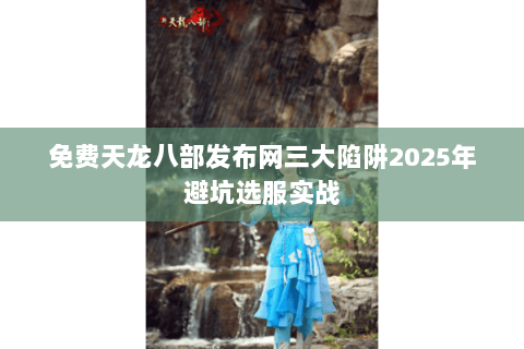 免费天龙八部发布网三大陷阱2025年避坑选服实战 免费天龙八部发布网三大陷阱2025年避坑选服实战