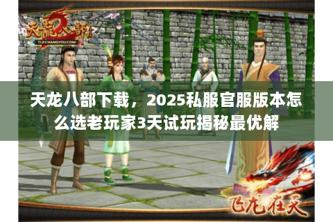 天龙八部下载,2025私服官服版本怎么选老玩家3天试玩揭秘最优解 天龙八部下载,2025私服官服版本怎么选老玩家3天试玩揭秘最优解
