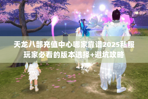 天龙八部充值中心哪家靠谱2025私服玩家必看的版本选择+避坑攻略 天龙八部充值中心哪家靠谱2025私服玩家必看的版本选择+避坑攻略