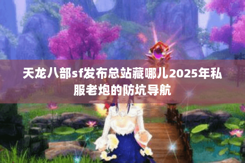 天龙八部sf发布总站藏哪儿2025年私服老炮的防坑导航 天龙八部sf发布总站藏哪儿2025年私服老炮的防坑导航