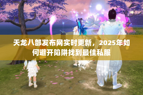 天龙八部发布网实时更新,2025年如何避开陷阱找到最佳私服 天龙八部发布网实时更新,2025年如何避开陷阱找到最佳私服
