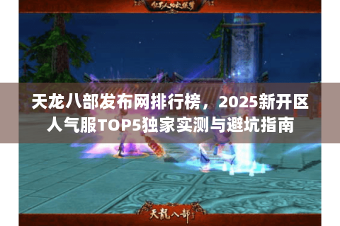 天龙八部发布网排行榜,2025新开区人气服TOP5独家实测与避坑指南 天龙八部发布网排行榜,2025新开区人气服TOP5独家实测与避坑指南
