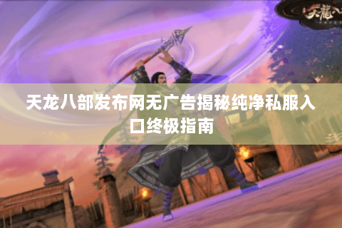 天龙八部发布网无广告揭秘纯净私服入口终极指南 天龙八部发布网无广告揭秘纯净私服入口终极指南