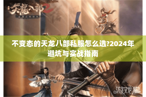 不变态的天龙八部私服怎么选?2024年避坑与实战指南 不变态的天龙八部私服怎么选?2024年避坑与实战指南
