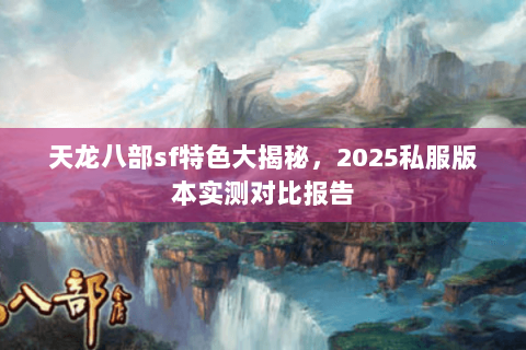 天龙八部sf特色大揭秘,2025私服版本实测对比报告 天龙八部sf特色大揭秘,2025私服版本实测对比报告