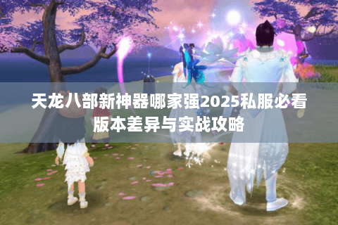天龙八部新神器哪家强2025私服必看版本差异与实战攻略 天龙八部新神器哪家强2025私服必看版本差异与实战攻略