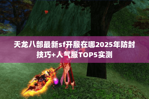 天龙八部最新sf开服在哪2025年防封技巧+人气服TOP5实测 天龙八部最新sf开服在哪2025年防封技巧+人气服TOP5实测