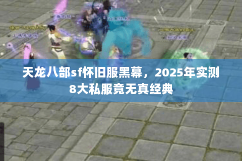 天龙八部sf怀旧服黑幕,2025年实测8大私服竟无真经典 天龙八部sf怀旧服黑幕,2025年实测8大私服竟无真经典