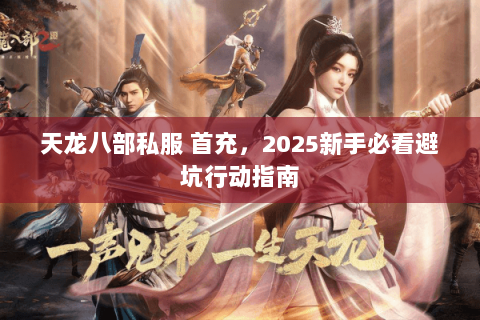 天龙八部私服 首充,2025新手必看避坑行动指南 天龙八部私服 首充,2025新手必看避坑行动指南