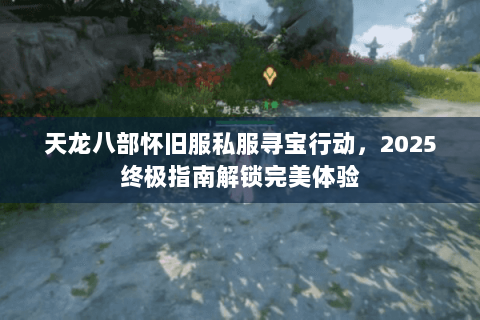 天龙八部怀旧服私服寻宝行动,2025终极指南解锁完美体验 天龙八部怀旧服私服寻宝行动,2025终极指南解锁完美体验