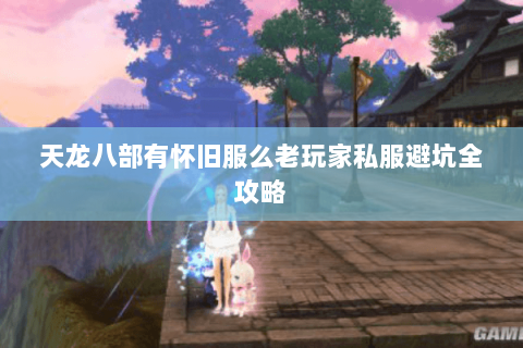 天龙八部有怀旧服么老玩家私服避坑全攻略 天龙八部有怀旧服么老玩家私服避坑全攻略