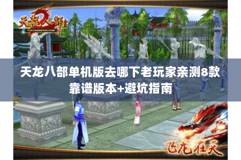 天龙八部单机版去哪下老玩家亲测8款靠谱版本+避坑指南