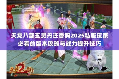 天龙八部玄灵丹还香吗2025私服玩家必看的版本攻略与战力提升技巧 天龙八部玄灵丹还香吗2025私服玩家必看的版本攻略与战力提升技巧