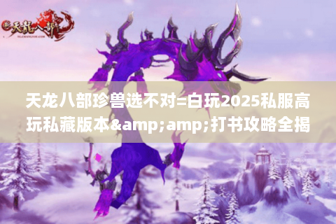 天龙八部珍兽选不对=白玩2025私服高玩私藏版本&打书攻略全揭秘 天龙八部珍兽选不对=白玩2025私服高玩私藏版本&打书攻略全揭秘