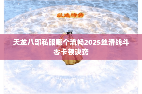 天龙八部私服哪个流畅2025丝滑战斗零卡顿诀窍 天龙八部私服哪个流畅2025丝滑战斗零卡顿诀窍