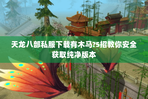 天龙八部私服下载有木马?5招教你安全获取纯净版本 天龙八部私服下载有木马?5招教你安全获取纯净版本