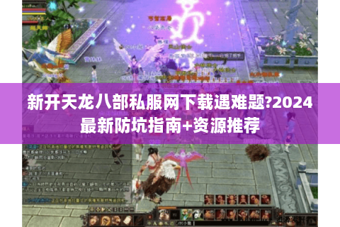 新开天龙八部私服网下载遇难题?2024最新防坑指南+资源推荐