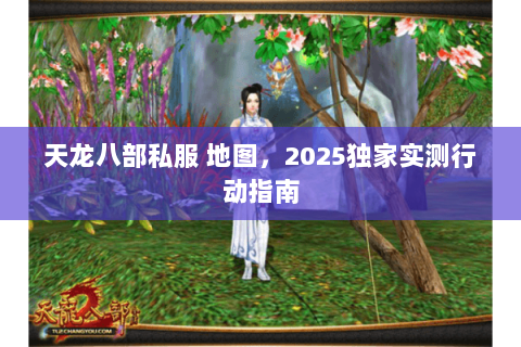 天龙八部私服 地图,2025独家实测行动指南 天龙八部私服 地图,2025独家实测行动指南
