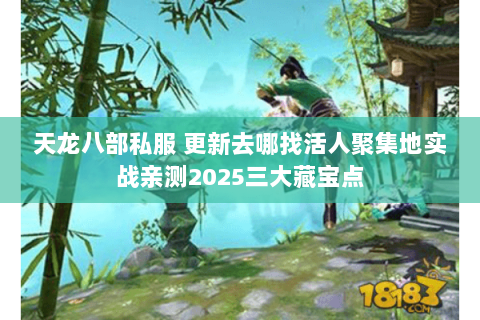 天龙八部私服 更新去哪找活人聚集地实战亲测2025三大藏宝点 天龙八部私服 更新去哪找活人聚集地实战亲测2025三大藏宝点