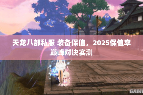 天龙八部私服 装备保值,2025保值率巅峰对决实测 天龙八部私服 装备保值,2025保值率巅峰对决实测