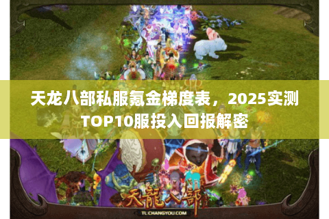 天龙八部私服氪金梯度表,2025实测TOP10服投入回报解密 天龙八部私服氪金梯度表,2025实测TOP10服投入回报解密