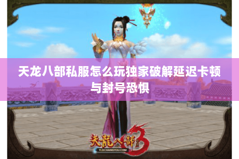 天龙八部私服怎么玩独家破解延迟卡顿与封号恐惧 天龙八部私服怎么玩独家破解延迟卡顿与封号恐惧