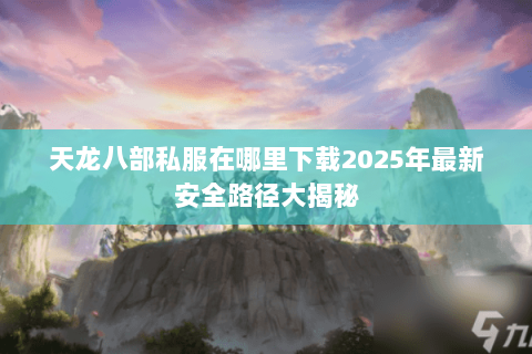 天龙八部私服在哪里下载2025年最新安全路径大揭秘 天龙八部私服在哪里下载2025年最新安全路径大揭秘