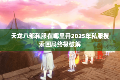 天龙八部私服在哪里开2025年私服搜索困局终极破解 天龙八部私服在哪里开2025年私服搜索困局终极破解