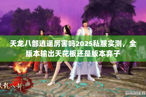 天龙八部逍遥厉害吗2025私服实测,全版本输出天花板还是版本弃子 天龙八部逍遥厉害吗2025私服实测,全版本输出天花板还是版本弃子