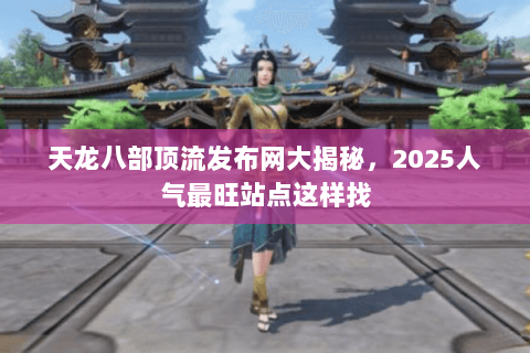 天龙八部顶流发布网大揭秘,2025人气最旺站点这样找 天龙八部顶流发布网大揭秘,2025人气最旺站点这样找