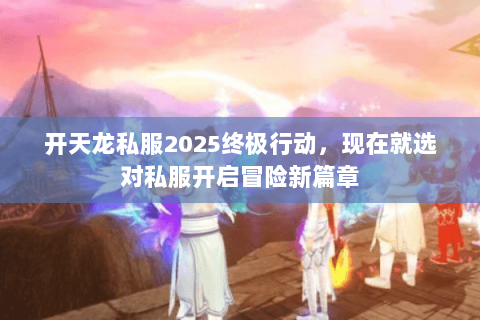 开天龙私服2025终极行动,现在就选对私服开启冒险新篇章 开天龙私服2025终极行动,现在就选对私服开启冒险新篇章