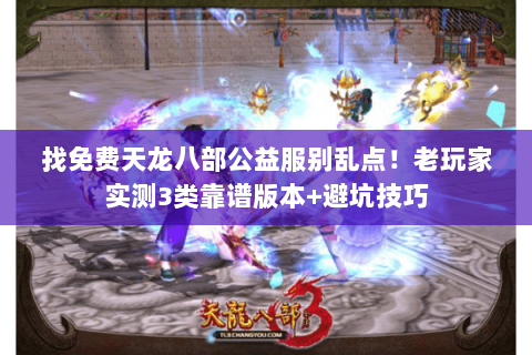 找免费天龙八部公益服别乱点!老玩家实测3类靠谱版本+避坑技巧 找免费天龙八部公益服别乱点!老玩家实测3类靠谱版本+避坑技巧