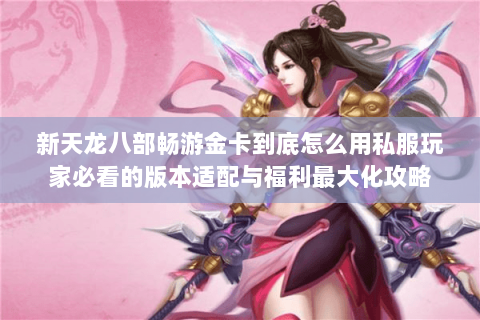 新天龙八部畅游金卡到底怎么用私服玩家必看的版本适配与福利最大化攻略 新天龙八部畅游金卡到底怎么用私服玩家必看的版本适配与福利最大化攻略