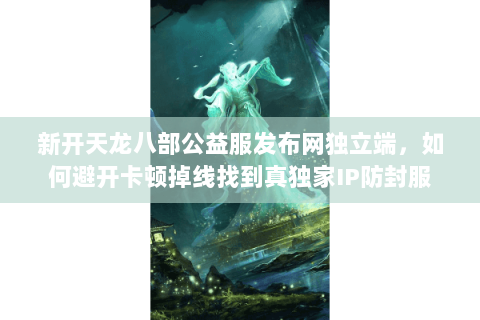 新开天龙八部公益服发布网独立端,如何避开卡顿掉线找到真独家IP防封服 新开天龙八部公益服发布网独立端,如何避开卡顿掉线找到真独家IP防封服