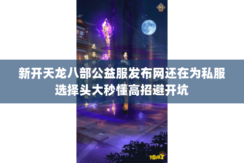 新开天龙八部公益服发布网还在为私服选择头大秒懂高招避开坑 新开天龙八部公益服发布网还在为私服选择头大秒懂高招避开坑